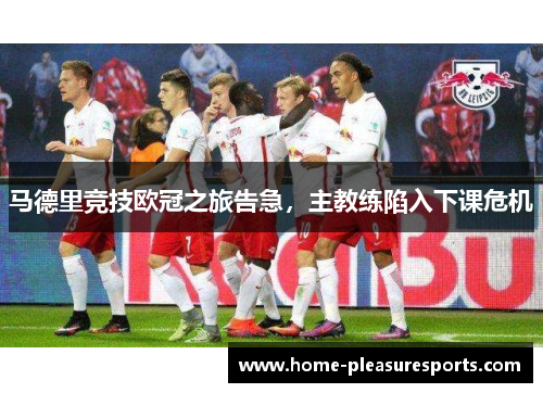 马德里竞技欧冠之旅告急，主教练陷入下课危机