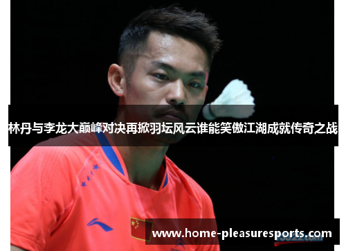 林丹与李龙大巅峰对决再掀羽坛风云谁能笑傲江湖成就传奇之战