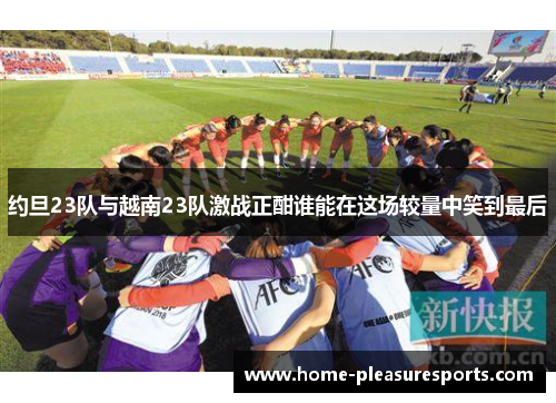 约旦23队与越南23队激战正酣谁能在这场较量中笑到最后